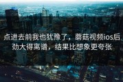 点进去前我也犹豫了，蘑菇视频ios后劲大得离谱，结果比想象更夸张