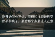 刚开始我也不信，蘑菇短视频最近突然被聊疯了，最后那个点最让人在意