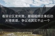 看评论区更刺激，蘑菇视频这事后劲大得离谱，争议点其实不止一个