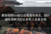 蘑菇视频ios越往后看越有悬念，越扒越能理解为什么会有人反复去搜