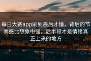 每日大赛app刷到最后才懂，背后的节奏感比想象中强，后半段才是情绪真正上来的地方