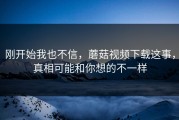 刚开始我也不信，蘑菇视频下载这事，真相可能和你想的不一样