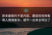原来最狠的不是内容，蘑菇短视频看得人情绪复杂，细节一出来全明白了