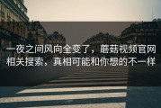 一夜之间风向全变了，蘑菇视频官网相关搜索，真相可能和你想的不一样
