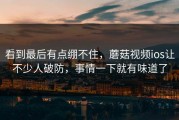 看到最后有点绷不住，蘑菇视频ios让不少人破防，事情一下就有味道了