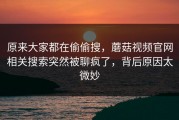 原来大家都在偷偷搜，蘑菇视频官网相关搜索突然被聊疯了，背后原因太微妙