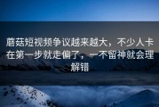 蘑菇短视频争议越来越大，不少人卡在第一步就走偏了，一不留神就会理解错