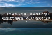 一开始以为很普通，蘑菇视频app下载后劲大得离谱，不少人看完都沉默了