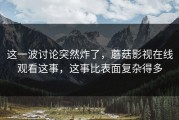 这一波讨论突然炸了，蘑菇影视在线观看这事，这事比表面复杂得多