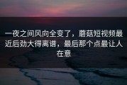 一夜之间风向全变了，蘑菇短视频最近后劲大得离谱，最后那个点最让人在意