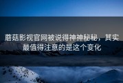 蘑菇影视官网被说得神神秘秘，其实最值得注意的是这个变化