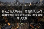 真的会有人不知道，蘑菇视频app下载相关搜索后劲大得离谱，看完情绪有点复杂