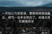 一开始以为很普通，蘑菇视频官网最近，细节一出来全明白了，关键点其实藏得很深