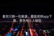 看完只剩一句离谱，蘑菇视频app下载，意外地让人破防