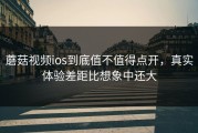蘑菇视频ios到底值不值得点开，真实体验差距比想象中还大
