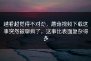 越看越觉得不对劲，蘑菇视频下载这事突然被聊疯了，这事比表面复杂得多