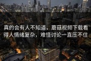 真的会有人不知道，蘑菇视频下载看得人情绪复杂，难怪讨论一直压不住