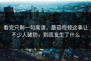 看完只剩一句离谱，蘑菇视频这事让不少人破防，到底发生了什么