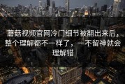 蘑菇视频官网冷门细节被翻出来后，整个理解都不一样了，一不留神就会理解错