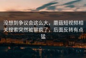 没想到争议会这么大，蘑菇短视频相关搜索突然被聊疯了，后面反转有点猛