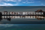 说实话有点上头，蘑菇视频官网相关搜索突然被聊疯了，到底发生了什么