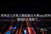 原来这几天有人聊起每日大赛app官网，围观的人看傻了