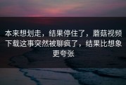 本来想划走，结果停住了，蘑菇视频下载这事突然被聊疯了，结果比想象更夸张