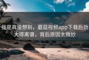 我是真没想到，蘑菇视频app下载后劲大得离谱，背后原因太微妙