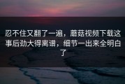 忍不住又翻了一遍，蘑菇视频下载这事后劲大得离谱，细节一出来全明白了