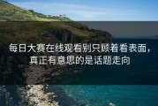 每日大赛在线观看别只顾着看表面，真正有意思的是话题走向
