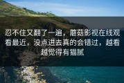 忍不住又翻了一遍，蘑菇影视在线观看最近，没点进去真的会错过，越看越觉得有猫腻