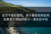 这次不是标题党，关于蘑菇视频官网结果真正有料的部分一直在后半段