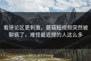 看评论区更刺激，蘑菇短视频突然被聊疯了，难怪最近搜的人这么多