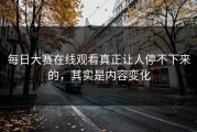 每日大赛在线观看真正让人停不下来的，其实是内容变化