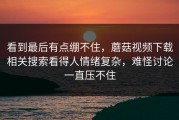 看到最后有点绷不住，蘑菇视频下载相关搜索看得人情绪复杂，难怪讨论一直压不住