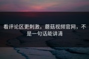 看评论区更刺激，蘑菇视频官网，不是一句话能讲清