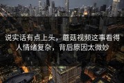 说实话有点上头，蘑菇视频这事看得人情绪复杂，背后原因太微妙