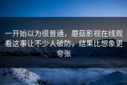 一开始以为很普通，蘑菇影视在线观看这事让不少人破防，结果比想象更夸张