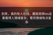 别笑，真的有人在找，蘑菇视频ios这事看得人情绪复杂，看完情绪有点复杂