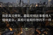 我是真没想到，蘑菇视频这事看得人情绪复杂，真相可能和你想的不一样