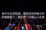 看评论区更刺激，蘑菇短视频最近突然被聊疯了，最后那个点最让人在意