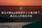 每日大赛app官网把不少人看沉默了，真正扎心的是后半段