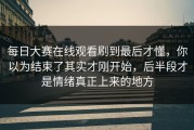 每日大赛在线观看刷到最后才懂，你以为结束了其实才刚开始，后半段才是情绪真正上来的地方