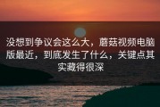 没想到争议会这么大，蘑菇视频电脑版最近，到底发生了什么，关键点其实藏得很深