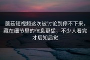 蘑菇短视频这次被讨论到停不下来，藏在细节里的信息更猛，不少人看完才后知后觉