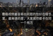 蘑菇视频最容易出问题的恰好在细节里，最离谱的是，大家居然都卡在同一个地方