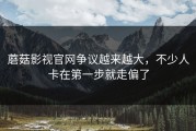蘑菇影视官网争议越来越大，不少人卡在第一步就走偏了