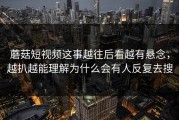 蘑菇短视频这事越往后看越有悬念，越扒越能理解为什么会有人反复去搜