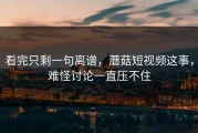看完只剩一句离谱，蘑菇短视频这事，难怪讨论一直压不住