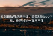 看到最后有点绷不住，蘑菇视频app下载，难怪讨论一直压不住